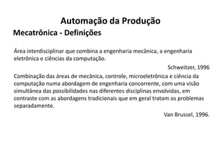 Automação da Produção
Mecatrônica - Definições

Área interdisciplinar que combina a engenharia mecânica, a engenharia
eletrônica e ciências da computação.
                                                              Schweitzer, 1996
Combinação das áreas de mecânica, controle, microeletrônica e ciência da
computação numa abordagem de engenharia concorrente, com uma visão
simultânea das possibilidades nas diferentes disciplinas envolvidas, em
contraste com as abordagens tradicionais que em geral tratam os problemas
separadamente.
                                                             Van Brussel, 1996.
 