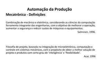 Automação da Produção
Mecatrônica - Definições
Combinação de mecânica e eletrônica, considerando as ciências da computação
ferramenta integrante das engenharias, com o objetivo de melhorar a operação,
aumentar a segurança e reduzir custos de máquinas e equipamentos.
                                                              Salminen, 1996.




Filosofia de projeto, baseada na integração de microeletrônica, computação e
controle em sistemas mecânicos, com o propósito de obter a melhor solução de
projeto e produtos com certo grau de ‘inteligência’ e ‘flexibilidade’.
                                                                       Acar, 1996
 
