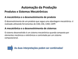 Automação da Produção
Produtos e Sistemas Mecatrônicos
A mecatrônica e o desenvolvimento de produto
O desenvolvimento de um produto que segue uma abordagem mecatrônica é
realizado utilizando ferramentas de CAD, CAE, CAM, CAPP.

A mecatrônica e o desenvolvimento de sistemas
O sistema desenvolvido é um sistema mecatrônico quando composto por
elementos mecânicos e eletrônicos e controlado por um sistema
computacional.



          As duas interpretações podem ser combinadas!
 
