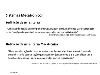 Automação da Produção

Sistemas Mecatrônicos
Definição de um sistema
“Uma combinação de componentes que agem conjuntamente para completar
uma função não possível para quaisquer das partes individuais.”
                                         Dicionário Padrão da IEEE de Termos Elétricos e Eletrônicos




Definição de um sistema Mecatrônico

 “Uma combinação de componentes mecânicos, elétricos, eletrônicos e de
 engenharia de computação que agem conjuntamente para completar uma
 função não possível para quaisquer das partes individuais.”
                    Adaptado de Dicionário Padrão da IEEE de Termos Elétricos e Eletrônicos pelo autor



   9/9/2011
 
