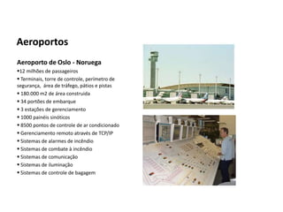 Automação da Produção

  Aeroportos
  Aeroporto de Oslo - Noruega
  12 milhões de passageiros
   Terminais, torre de controle, perímetro de
  segurança, área de tráfego, pátios e pistas
   180.000 m2 de área construida
   34 portões de embarque
   3 estações de gerenciamento
   1000 painéis sinóticos
   8500 pontos de controle de ar condicionado
   Gerenciamento remoto através de TCP/IP
   Sistemas de alarmes de incêndio
   Sistemas de combate à incêndio
   Sistemas de comunicação
   Sistemas de iluminação
   Sistemas de controle de bagagem




Os slides seguintes foram adaptados de Kirrmann/ABB
 