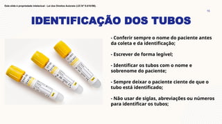 IDENTIFICAÇÃO DOS TUBOS
15
Este slide é propriedade intelectual - Lei dos Direitos Autorais (LEI Nº 9.610/98).
- Conferir sempre o nome do paciente antes
da coleta e da identificação;
- Escrever de forma legível;
- Identificar os tubos com o nome e
sobrenome do paciente;
- Sempre deixar o paciente ciente de que o
tubo está identificado;
- Não usar de siglas, abreviações ou números
para identificar os tubos;
 
