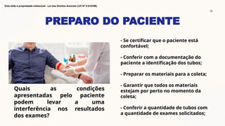 PREPARO DO PACIENTE
16
Este slide é propriedade intelectual - Lei dos Direitos Autorais (LEI Nº 9.610/98).
- Se certificar que o paciente está
confortável;
- Conferir com a documentação do
paciente a identificação dos tubos;
- Preparar os materiais para a coleta;
- Garantir que todos os materiais
estejam por perto no momento da
coleta;
- Conferir a quantidade de tubos com
a quantidade de exames solicitados;
Quais as condições
apresentadas pelo paciente
podem levar a uma
interferência nos resultados
dos exames?
 