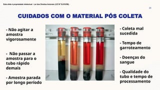 CUIDADOS COM O MATERIAL PÓS COLETA
20
Este slide é propriedade intelectual - Lei dos Direitos Autorais (LEI Nº 9.610/98).
- Não agitar a
amostra
vigorosamente
- Não passar a
amostra para o
tubo rápido
demais
- Amostra parada
por longo período
- Coleta mal
sucedida
- Tempo de
garroteamento
- Doenças do
sangue
- Qualidade do
tubo e tempo de
processamento
 