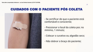 CUIDADOS COM O PACIENTE PÓS COLETA
21
Este slide é propriedade intelectual - Lei dos Direitos Autorais (LEI Nº 9.610/98).
- Se certificar de que o paciente está
confortável e consciente;
- Pressionar o local da coleta por, no
mínimo, 1 minuto;
- Colocar o curativo ou algodão seco;
- Não dobrar o braço do paciente;
 