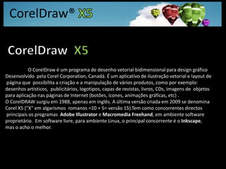 CorelDraw® X5CorelDraw  X5O CorelDraw é um programa de desenho vetorial bidimensional para design gráfico Desenvolvido  pela Corel Corporation, Canadá. É um aplicativo de ilustração vetorial e layout de página que  possibilita a criação e a manipulação de vários produtos, como por exemplo: desenhos artísticos,  publicitários, logotipos, capas de revistas, livros, CDs, imagens de  objetos para aplicação nas páginas de Internet (botões, ícones, animações gráficas, etc) . O CorelDRAW surgiu em 1988, apenas em inglês. A última versão criada em 2009 se denomina Corel X5 ("X" em algarismos  romanos =10 + 5= versão 15).Tem como concorrentes directos principais os programas  Adobe Illustrator e Macromedia Freehand, em ambiente software proprietário.  Em software livre, para ambiente Linux, o principal concorrente é o Inkscape, mas o acho o melhor.