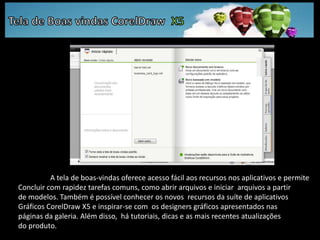 Tela de Boas vindas CorelDraw  X5	A tela de boas-vindas oferece acesso fácil aos recursos nos aplicativos e permite Concluir com rapidez tarefas comuns, como abrir arquivos e iniciar  arquivos a partir de modelos. Também é possível conhecer os novos  recursos da suíte de aplicativos Gráficos CorelDraw X5 e inspirar-se com  os designers gráficos apresentados nas páginas da galeria. Além disso,  há tutoriais, dicas e as mais recentes atualizações do produto.