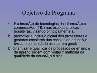 Objetivo do Programa É  a inserção de tecnologias da informação e comunicação (TIC) nas escolas públicas brasileiras, visando principalmente a: promover a inclusão digital dos professores e gestores escolares das escolas de educação básica e comunidade escolar em geral; b) dinamizar e qualificar os processos de ensino e de aprendizagem com vistas à melhoria da qualidade da educação básica. 