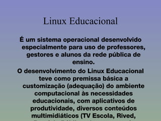 Linux Educacional É um sistema operacional desenvolvido especialmente para uso de professores, gestores e alunos da rede pública de ensino. O desenvolvimento do Linux Educacional teve como premissa básica a customização (adequação) do ambiente computacional às necessidades educacionais, com aplicativos de produtividade, diversos conteúdos multimidiáticos (TV Escola, Rived, Domínio Público, dentre outros). 