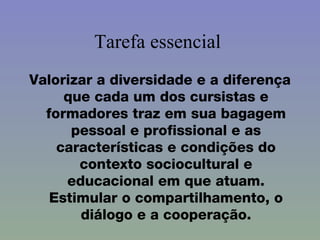 Tarefa essencial  Valorizar a diversidade e a diferença que cada um dos cursistas e formadores traz em sua bagagem pessoal e profissional e as características e condições do contexto sociocultural e educacional em que atuam. Estimular o compartilhamento, o diálogo e a cooperação. 