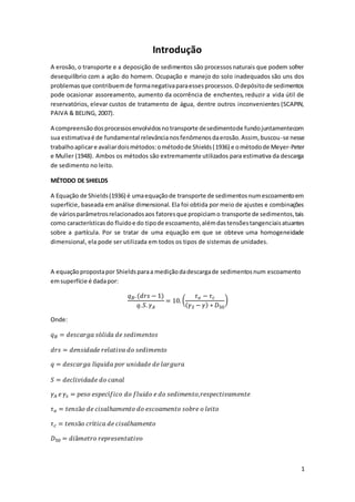 1 
Introdução 
A erosão, o transporte e a deposição de sedimentos são processos naturais que podem sofrer 
desequilíbrio com a ação do homem. Ocupação e manejo do solo inadequados são uns dos 
problemas que contribuem de forma negativa para esses processos. O depósito de sedimentos 
pode ocasionar assoreamento, aumento da ocorrência de enchentes, reduzir a vida útil de 
reservatórios, elevar custos de tratamento de água, dentre outros inconvenientes (SCAPIN, 
PAIVA & BELING, 2007). 
A compreensão dos processos envolvidos no transporte de sedimento de fundo juntamente com 
sua estimativa é de fundamental relevância nos fenômenos da erosão. Assim, buscou-se nesse 
trabalho aplicar e avaliar dois métodos: o método de Shields (1936) e o método de Meyer-Peter 
e Muller (1948). Ambos os métodos são extremamente utilizados para estimativa da descarga 
de sedimento no leito. 
MÉTODO DE SHIELDS 
A Equação de Shields (1936) é uma equação de transporte de sedimentos num escoamento em 
superfície, baseada em análise dimensional. Ela foi obtida por meio de ajustes e combinações 
de vários parâmetros relacionados aos fatores que propiciam o transporte de sedimentos, tais 
como características do fluido e do tipo de escoamento, além das tensões tangenciais atuantes 
sobre a partícula. Por se tratar de uma equação em que se obteve uma homogeneidade 
dimensional, ela pode ser utilizada em todos os tipos de sistemas de unidades. 
A equação proposta por Shields para a medição da descarga de sedimentos num escoamento 
em superfície é dada por: 
푞퐵. (푑푟푠 − 1) 
푞. 푆. 훾퐴 
= 10. ( 
휏표 − 휏푐 
(훾푆 − 훾) ∗ 퐷50 
) 
Onde: 
푞퐵 = 푑푒푠푐푎푟푔푎 푠ó푙푖푑푎 푑푒 푠푒푑푖푚푒푛푡표푠 
푑푟푠 = 푑푒푛푠푖푑푎푑푒 푟푒푙푎푡푖푣푎 푑표 푠푒푑푖푚푒푛푡표 
푞 = 푑푒푠푐푎푟푔푎 푙í푞푢푖푑푎 푝표푟 푢푛푖푑푎푑푒 푑푒 푙푎푟푔푢푟푎 
푆 = 푑푒푐푙푖푣푖푑푎푑푒 푑표 푐푎푛푎푙 
훾퐴 푒 훾푠 = 푝푒푠표 푒푠푝푒푐í푓푖푐표 푑표 푓푙푢푖푑표 푒 푑표 푠푒푑푖푚푒푛푡표,푟푒푠푝푒푐푡푖푣푎푚푒푛푡푒 
휏표 = 푡푒푛푠ã표 푑푒 푐푖푠푎푙ℎ푎푚푒푛푡표 푑표 푒푠푐표푎푚푒푛푡표 푠표푏푟푒 표 푙푒푖푡표 
휏푐 = 푡푒푛푠ã표 푐푟í푡푖푐푎 푑푒 푐푖푠푎푙ℎ푎푚푒푛푡표 
퐷50 = 푑푖â푚푒푡푟표 푟푒푝푟푒푠푒푛푡푎푡푖푣표 
 