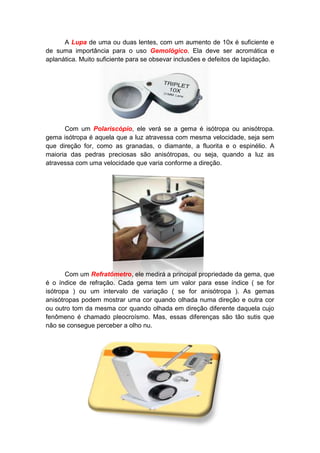 A Lupa de uma ou duas lentes, com um aumento de 10x é suficiente e
de suma importância para o uso Gemológico. Ela deve ser acromática e
aplanática. Muito suficiente para se obsevar inclusões e defeitos de lapidação.




      Com um Polariscópio, ele verá se a gema é isótropa ou anisótropa.
gema isótropa é aquela que a luz atravessa com mesma velocidade, seja sem
que direção for, como as granadas, o diamante, a fluorita e o espinélio. A
maioria das pedras preciosas são anisótropas, ou seja, quando a luz as
atravessa com uma velocidade que varia conforme a direção.




       Com um Refratômetro, ele medirá a principal propriedade da gema, que
é o índice de refração. Cada gema tem um valor para esse índice ( se for
isótropa ) ou um intervalo de variação ( se for anisótropa ). As gemas
anisótropas podem mostrar uma cor quando olhada numa direção e outra cor
ou outro tom da mesma cor quando olhada em direção diferente daquela cujo
fenômeno é chamado pleocroísmo. Mas, essas diferenças são tão sutis que
não se consegue perceber a olho nu.
 