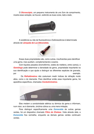 O Dicroscópio, um pequeno instrumento de uns 5cm de comprimento,
mostra essa variação, se houver, exibindo as duas cores, lado a lado.




      A existência ou não de fluorescência e fosforescência é determinada
através de Lâmpada de Luz Ultravioleta.




      Essas duas propriedades são, como outras, insuficientes para identificar
uma gema, mas auxiliam, complementando o exame.
       Com líquidos pesados (bromofórmio, iodeto de metileno, entre outros), o
Gemólogo pode determinar a densidade da gema, propriedade importante na
sua identificação e que ajuda a distinguir as diferentes espécies de granada,
por                                                                  exemplo.
         Os Refratômetros não costumam medir índices de refração muito
altos, como o do diamante. Para identificar então essa importante gema, há
aparelhos específicos, chamados Condutivímetros.




      Eles medem a condutividade elétrica ou térmica da gema e informam,
num visor, se é diamante, zircônia cúbica ou uma mera imitação.
      Para distinguir especificamente uma Esmeralda de outras gemas
verdes, há um dispositivo chamado Filtro de Chelsea. Vista através dele, a
Esmeralda fica vermelha, enquanto as demais gemas verdes continuam
verdes.
 