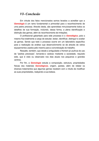VI- Conclusão
       Em virtude dos fatos mencionados somos levados a acreditar que a
Gemologia é um ramo fundamental e primordial para o reconhecimento de
uma pedra preciosa. Através desta, são aprendidas minuciosamente todos os
detalhes de sua formação, incluindo, dessa forma, a plena identificação e
distinção das gemas, além do reconhecimento de imitações.
       O profissional gabaritado para este processo é o Gemológico, pois o
mesmo fica totalmente a cargo de estudar, testar, identificar, distinguir e avaliar
as gemas. Sendo que todo o processo ocorre em um laboratório específico
para a realização da análise cujo desenvolvimento se dá através de vários
equipamentos usados pelo mesmo para a concretização do trabalho.
      Ressalto, também, que desde a antiguidade o Homem já usufruia do uso
de “pedras preciosas”, tornando-o vaidoso mediante a sociedade, requisito
este, que é visto ou observado nos dias atuais nos pequenos e grandes
centros.
      Por fim, a Gemologia estuda a composição, estrutura, propriedades
físicas dos materiais Gemológicos, origem, jazidas, além de relatar os
diversos tratamentos que algumas gemas recebem com o intuito de modificar
as suas propriedades, realçando a sua beleza.
 