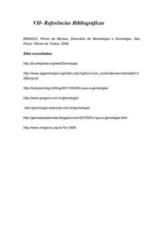 VII- Referências Bibliográficas

BRANCO, Pércio de Moraes. Dicionário de Mineralogia e Gemologia. São
Paulo: Oficina de Textos, 2008.


Sites consultados:

http://pt.wikipedia.org/wiki/Gemologia


http://www.apgemologia.org/index.php?option=com_content&view=article&id=3
5&lang=pt


http://tudojoia.blog.br/blog/2011/05/26/o-que-e-gemologia/


http://www.gregem.com.br/gemologia/


http://gemologia.webnode.com.br/gemologia/


http://gemasjoiasemoda.blogspot.com/2010/05/o-que-e-gemologia.html

http://www.imagens.usp.br/?p=3499
 