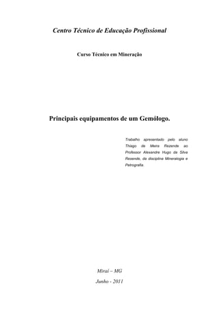 Centro Técnico de Educação Profissional


         Curso Técnico em Mineração




Principais equipamentos de um Gemólogo.


                               Trabalho    apresentado    pelo   aluno
                               Thiago     de   Meira     Rezende   ao
                               Professor Alexandre Hugo da Silva
                               Resende, da disciplina Mineralogia e
                               Petrografia.




                 Miraí – MG

                Junho - 2011
 
