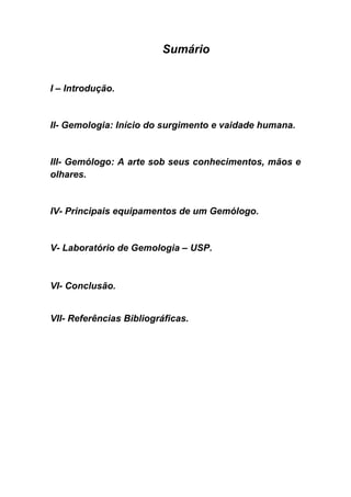 Sumário


I – Introdução.


II- Gemologia: Início do surgimento e vaidade humana.


III- Gemólogo: A arte sob seus conhecimentos, mãos e
olhares.


IV- Principais equipamentos de um Gemólogo.


V- Laboratório de Gemologia – USP.



VI- Conclusão.


VII- Referências Bibliográficas.
 