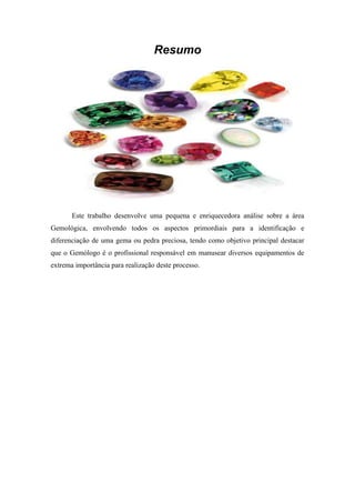 Resumo




       Este trabalho desenvolve uma pequena e enriquecedora análise sobre a área
Gemológica, envolvendo todos os aspectos primordiais para a identificação e
diferenciação de uma gema ou pedra preciosa, tendo como objetivo principal destacar
que o Gemólogo é o profissional responsável em manusear diversos equipamentos de
extrema importância para realização deste processo.
 