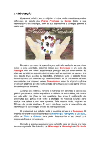 I - Introdução
        O presente trabalho tem por objetivo principal relatar conceitos ou dados
referentes ao estudo das Pedras Preciosas ou Gemas desde a sua
identificação à sua distinção, além da sua significância e utilização perante a
sociedade.




       Durante o processo de aprendizagem realizado mediante as pesquisas
sobre o tema abordado, podemos relatar que Gemologia é um ramo da
Geologia que tem como especialidade principal estudar intensamente as
diversas substâncias naturais denominadas pedras preciosas ou gemas, em
seu estado bruto, polidas ou lapidadas, analisando tanto o aspecto físico
quanto químico das mesmas cujo desenvolvimento se dá unicamente através
dos materiais que possuem valores Gemológicos, sejam de origem inorgânica
ou origem orgânica. Sendo sua finalidade para utilização pessoal como enfeite
ou decoração de ambiente.

        Ao longo dos milênios, homens e mulheres têm admirado a beleza das
pedras preciosas e, devido à qualidade e raridade de muitas delas, colocaram
um alto valor nas jóias de boa qualidade. Isto levou à proliferação de
substitutos das gemas, bem como à alteração de materiais naturais para
realçar sua beleza e seu valor aparente. Pela mesma razão, surgiram as
fábricas de gemas sintéticas. E, como resultado, surgiu a necessidade da
identificação e classificação precisa de pedras preciosas.

      O profissional que estuda, testa e identifica gemas é o Gemólogo. O
mesmo deve ter bons conhecimentos de Mineralogia, Petrografia e Geologia,
além de Física e Química para poder desempenhar o seu papel com
responsabilidade e competência.

      Contudo, é preciso reconhecer uma definição para tal ciência em vista
de sua magnitude. No dicionário de Mineralogia e Gemologia de Pércio de
 