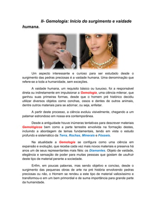 II- Gemologia: Início do surgimento e vaidade
humana.




       Um aspecto interessante e curioso para ser estudado desde o
surgimento das pedras preciosas é a vaidade humana. Uma denominação que
refere-se a toda a humanidade, sem exceções.

        A vaidade humana, um requisito básico ou luxuoso, foi a responsável
direta ou indiretamente em impulsionar a Gemologia, uma ciência milenar, que
ganhou suas primeiras formas, desde que o homem pré histórico decidiu
utilizar diversos objetos como conchas, ossos e dentes de outros animais,
dentre outros materiais para se adornar, ou seja, enfeitar.

     A partir deste processo, a ciência evoluiu visivelmente, chegando a um
patamar estrondoso em nossa era contemporânea.

       Desde a antiguidade houve inúmeras tentativas para descrever materiais
Gemológicos bem como a parte terrestre envolvida na formação destes,
incluindo a abordagem de temas fundamentais, tendo em vista o estudo
profundo e sistemático da Terra, Rochas, Minerais e Fósseis.

       Na atualidade a Gemologia se configura como uma ciência em
expansão e evolução, que recebe cada vez mais novos materiais e preserva há
anos um de seus representantes mais fiéis: os Diamantes. Objeto de vaidade,
elegância e sensação de poder para muitas pessoas que gostam de usufruir
deste tipo de material perante a sociedade.

       Enfim, em poucas palavras, mas sendo objetivo e conciso, desde o
surgimento das pequenas obras de arte na pré história envolvendo pedras
preciosas ou não, o Homem se rendeu a este tipo de material valiosíssimo e
transformou-o em um bem primordial e de suma importância para grande parte
da humanidade.
 