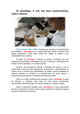 III- Gemólogo: A arte sob seus conhecimentos,
mãos e olhares.




       Conhecimento, Mão e Olhar. Palavras que encaixam-se perfeitamente
para designar o Gemólogo que é o responsável pelo estudo incansável, pela
análise gratificante e pela visão intuitiva em relação as gemas e sua
composição física e química.

      O papel do Gemólogo é estudar as gemas, envolvendo as suas
respectivas propriedades, identificação perante a natureza e classificação em
função do peso, lapidação, cor, dureza e pureza.

      Portanto, este profissional controla a qualidade das gemas, o que é
fundamental e essencial para vendedores, compradores e colecionadores. O
mesmo atua no controle das necessidades de avaliar muitas variedades de
material existente no comércio, no descobrimento de novas gemas e
assessorando tecnicamente no tratamento de gemas naturais.

      Este é um campo profissional de pesquisa, onde o Gemólogo é capaz
de distinguir e identificar entre duas ou mais pedras semelhantes
externamente, diferentes origens, se natural, sintética ou simples imitação.

      Então, é importante ressaltar, que o Gemólogo é o único responsável
que tem a autonomia de opinar sobre o valor econômico de diversos materiais
naturais encontrados na natureza.
 
