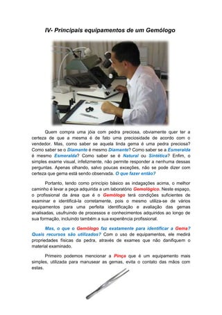 IV- Principais equipamentos de um Gemólogo




      Quem compra uma jóia com pedra preciosa, obviamente quer ter a
certeza de que a mesma é de fato uma preciosidade de acordo com o
vendedor. Mas, como saber se aquela linda gema é uma pedra preciosa?
Como saber se o Diamante é mesmo Diamante? Como saber se a Esmeralda
é mesmo Esmeralda? Como saber se é Natural ou Sintética? Enfim, o
simples exame visual, infelizmente, não permite responder a nenhuma dessas
perguntas. Apenas olhando, salvo poucas exceções, não se pode dizer com
certeza que gema está sendo observada. O que fazer então?

       Portanto, tendo como princípio básico as indagações acima, o melhor
caminho é levar a peça adquirida a um laboratório Gemológico. Neste espaço,
o profissional da área que é o Gemólogo terá condições suficientes de
examinar e identificá-la corretamente, pois o mesmo utiliza-se de vários
equipamentos para uma perfeita identificação e avaliação das gemas
analisadas, usufruindo de processos e conhecimentos adquiridos ao longo de
sua formação, incluindo também a sua experiência profissional.

       Mas, o que o Gemólogo faz exatamente para identificar a Gema?
Quais recursos são utilizados? Com o uso de equipamentos, ele medirá
propriedades físicas da pedra, através de exames que não danifiquem o
material examinado.

       Primeiro podemos mencionar a Pinça que é um equipamento mais
simples, utilizada para manusear as gemas, evita o contato das mãos com
estas.
 