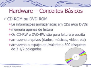 Hardware – Conceitos Básicos CD-ROM ou DVD-ROM Lê informações armazenadas em CDs e/ou DVDs memória apenas de leitura Os CD-RW e DVD-RW são para leitura e escrita armazena arquivos (dados, músicas, vídeo, etc) armazena o espaço equivalente a 500 disquetes de 3 1/2 polegadas 