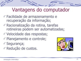 Vantagens do computador Facilidade de armazenamento e recuperação da informação; Racionalização da rotina, tarefas rotineiras podem ser automatizadas; Velocidade das respostas; Planejamento e controle; Segurança; Redução de custos. 