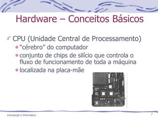 Hardware – Conceitos Básicos CPU (Unidade Central de Processamento) “ cérebro” do computador conjunto de chips de silício que controla o fluxo de funcionamento de toda a máquina localizada na placa-mãe 