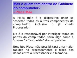 A Placa mãe é o dispositivo onde se “espeta” todos os outros componentes do computador, inclusive o já citado Processador. Ela é a responsável por interligar todas as partes do computador, seria algo como a “coluna” e “esqueleto” do computador. Uma boa Placa mãe possibilitará uma maior rapidez no processamento e troca dos dados entre o Processador e a Memória. Mas o quem tem dentro do Gabinete do computador? - Placa Mãe 