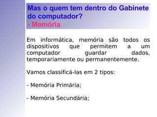 Em informática, memória são todos os dispositivos que permitem a um computador guardar dados, temporariamente ou permanentemente. Vamos classificá-las em 2 tipos: - Memória Primária; - Memória Secundária; Mas o quem tem dentro do Gabinete do computador? - Memória 