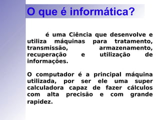 é uma Ciência que desenvolve e utiliza máquinas para tratamento, transmissão, armazenamento, recuperação e utilização de informações.  O computador é a principal máquina utilizada, por ser ele uma super calculadora capaz de fazer cálculos com alta precisão e com grande rapidez.   O que é informática? 