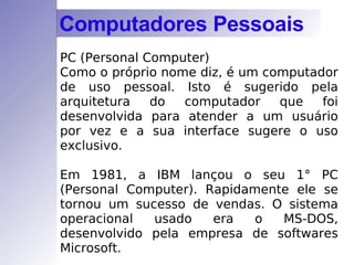 PC (Personal Computer)  Como o próprio nome diz, é um computador de uso pessoal. Isto é sugerido pela arquitetura do computador que foi desenvolvida para atender a um usuário por vez e a sua interface sugere o uso exclusivo. Em 1981, a IBM lançou o seu 1 °  PC (Personal Computer). Rapidamente ele se tornou um sucesso de vendas. O sistema operacional usado era o MS-DOS, desenvolvido pela empresa de softwares Microsoft. Computadores Pessoais 