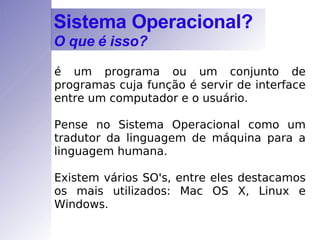 é um programa ou um conjunto de programas cuja função é servir de interface entre um computador e o usuário. Pense no Sistema Operacional como um tradutor da linguagem de máquina para a linguagem humana. Existem vários SO's, entre eles destacamos os mais utilizados: Mac OS X, Linux e Windows. Sistema Operacional? O que é isso? 