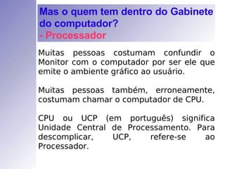 Muitas pessoas costumam confundir o Monitor com o computador por ser ele que emite o ambiente gráfico ao usuário. Muitas pessoas também, erroneamente, costumam chamar o computador de CPU. CPU ou UCP (em português) significa Unidade Central de Processamento. Para descomplicar, UCP, refere-se ao Processador. Mas o quem tem dentro do Gabinete do computador? - Processador 