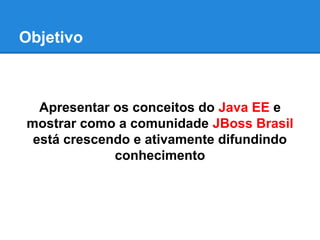 Objetivo

Apresentar os conceitos do Java EE e
mostrar como a comunidade JBoss Brasil
está crescendo e ativamente difundindo
conhecimento

 