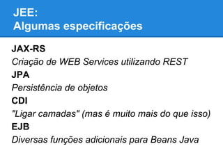 JEE:
Algumas especificações
JAX-RS
Criação de WEB Services utilizando REST
JPA
Persistência de objetos
CDI
"Ligar camadas" (mas é muito mais do que isso)
EJB
Diversas funções adicionais para Beans Java

 