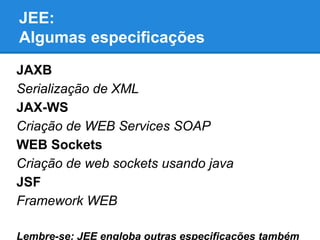 JEE:
Algumas especificações
JAXB
Serialização de XML
JAX-WS
Criação de WEB Services SOAP
WEB Sockets
Criação de web sockets usando java
JSF
Framework WEB
Lembre-se: JEE engloba outras especificações também

 