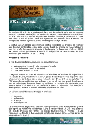 Os capítulos 46 a 51 são o destaque do livro, pois Jeremias já havia sido apresentado
como um profeta às nações (1:5, 10) que introduzira seus oráculos contra cada uma delas
(25:13). Estes oráculos visam à esperança de Israel na restauração promovida por Javé
bem como à sua soberania diante dos opressores do povo de Judá. A derrota dos
inimigos dos hebreus significa sua volta iminente para casa (Jr. 46:27).
O capítulo 52 é um epílogo que confirma e atesta a veracidade das profecias de Jeremias
que deveriam ser levadas a sério pelo povo de Israel. Se encerra de maneira lúgubre,
mas com um fio de esperança ao narrar a libertação do rei Joaquim da prisão (Jr. 52:31-
34). Neste período passara-se a metade do tempo total de setenta anos do exílio
profetizado por Jeremias (Jr. 25:11; 29:10).
Propósito e conteúdo
O livro de Jeremias trata basicamente dos seguintes temas:
● A lei que está no coração, não em tábuas de pedra
● Javé é oleiro que destrói e reconstrói
● Javé traz a ameaça do Norte
O objetivo primário do livro de Jeremias era transmitir os oráculos de julgamento e
consolação de Javé, mas também narrar um pouco dos conflitos internos do profeta e seu
relacionamento conturbado com o povo de Israel e com Deus. Embora os capítulos 11 a
20 tratem sobre o profeta Jeremias podemos observar a forma com a qual Deus interage
com as reclamações humanas. Logo, os problemas de Jeremias são destacados para
mostrar como Judá respondeu às profecias e como a rejeitaram. Esta rejeição à
mensagem de Jeremias aumentou a culpa do povo diante de Javé.
Em Jeremias encontramos quatro tipos de oráculos:
● Acusação
● Julgamento
● Instrução
● Consequências
Os oráculos de acusação estão descritos nos capítulos 5 a 9 e a acusação mais grave é
que o povo de Judá havia abandonado a Javé e adorado ídolos (Jr. 2:5 - 3:5). Este era
um pecado proposital nos termos da aliança deuteronômica. A injustiça e o uso
inadequado do templo e dos sacrifícios também são citados como desvios graves da
aliança (5:20-31; 7:8-31)
 