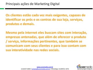 www.scoremedia.com.br
(11)4237-6404 / contato@scoremedia.com.br / WhatsApp: (11)94551-3276
Os clientes estão cada vez mais exigentes, capazes de
identificar os prós e os contras de sua loja, serviços,
produtos e demais.
Mesmo pela internet eles buscam sites com interação,
empresas antenadas, que além de oferecer o produto
/ serviço, informações pertinentes, que também se
comunicam com seus clientes e para isso contam com
sua interatividade nas redes sociais.
Principais ações de Marketing Digital
 