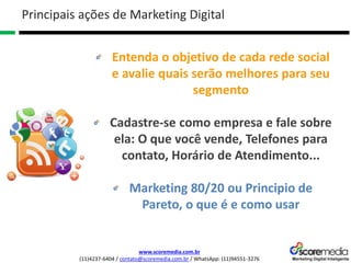 www.scoremedia.com.br
(11)4237-6404 / contato@scoremedia.com.br / WhatsApp: (11)94551-3276
Entenda o objetivo de cada rede social
e avalie quais serão melhores para seu
segmento
Cadastre-se como empresa e fale sobre
ela: O que você vende, Telefones para
contato, Horário de Atendimento...
Marketing 80/20 ou Principio de
Pareto, o que é e como usar
Principais ações de Marketing Digital
 