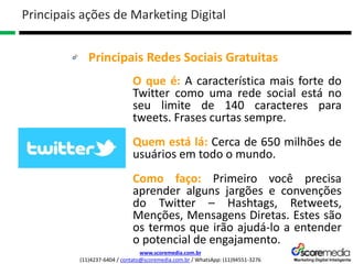 www.scoremedia.com.br
(11)4237-6404 / contato@scoremedia.com.br / WhatsApp: (11)94551-3276
Principais Redes Sociais Gratuitas
Principais ações de Marketing Digital
O que é: A característica mais forte do
Twitter como uma rede social está no
seu limite de 140 caracteres para
tweets. Frases curtas sempre.
Quem está lá: Cerca de 650 milhões de
usuários em todo o mundo.
Como faço: Primeiro você precisa
aprender alguns jargões e convenções
do Twitter – Hashtags, Retweets,
Menções, Mensagens Diretas. Estes são
os termos que irão ajudá-lo a entender
o potencial de engajamento.
 