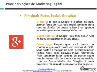 www.scoremedia.com.br
(11)4237-6404 / contato@scoremedia.com.br / WhatsApp: (11)94551-3276
Principais Redes Sociais Gratuitas
Principais ações de Marketing Digital
O que é: Já que o Google é o dono do jogo,
ganhar força em sua rede social também afeta
seus resultados de busca, e isso é um grande
incentivo para estar nessa plataforma.
Quem está lá: O Google Plus tem quase 550
milhões de usuários mensais ativos.
Como faço Requer que você pense no
conteúdo que você posta em termos de SEO.
Seus posts e descrição do perfil precisam incluir
textos ricos com palavras-chave relevantes.
Ficar tentando fazer vendas ou postar spam
simplesmente não funciona nas redes sociais.
Usar as Comunidades do Google+ é uma
excelente maneira de promover o seu negócio.
 