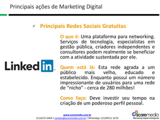 www.scoremedia.com.br
(11)4237-6404 / contato@scoremedia.com.br / WhatsApp: (11)94551-3276
Principais Redes Sociais Gratuitas
Principais ações de Marketing Digital
O que é: Uma plataforma para networking.
Serviços de tecnologia, especialistas em
gestão pública, criadores independentes e
consultores podem realmente se beneficiar
com a atividade sustentada por ele.
Quem está lá: Esta rede agrada a um
público mais velho, educado e
estabelecido. Enquanto possui um número
impressionante de usuários para uma rede
de “nicho” - cerca de 280 milhões!
Como faço: Deve investir seu tempo na
criação de um poderoso perfil pessoal.
 