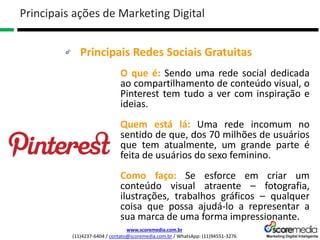 www.scoremedia.com.br
(11)4237-6404 / contato@scoremedia.com.br / WhatsApp: (11)94551-3276
Principais Redes Sociais Gratuitas
Principais ações de Marketing Digital
O que é: Sendo uma rede social dedicada
ao compartilhamento de conteúdo visual, o
Pinterest tem tudo a ver com inspiração e
ideias.
Quem está lá: Uma rede incomum no
sentido de que, dos 70 milhões de usuários
que tem atualmente, um grande parte é
feita de usuários do sexo feminino.
Como faço: Se esforce em criar um
conteúdo visual atraente – fotografia,
ilustrações, trabalhos gráficos – qualquer
coisa que possa ajudá-lo a representar a
sua marca de uma forma impressionante.
 