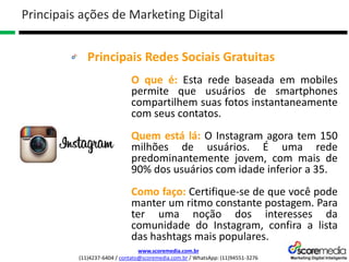 www.scoremedia.com.br
(11)4237-6404 / contato@scoremedia.com.br / WhatsApp: (11)94551-3276
Principais Redes Sociais Gratuitas
Principais ações de Marketing Digital
O que é: Esta rede baseada em mobiles
permite que usuários de smartphones
compartilhem suas fotos instantaneamente
com seus contatos.
Quem está lá: O Instagram agora tem 150
milhões de usuários. É uma rede
predominantemente jovem, com mais de
90% dos usuários com idade inferior a 35.
Como faço: Certifique-se de que você pode
manter um ritmo constante postagem. Para
ter uma noção dos interesses da
comunidade do Instagram, confira a lista
das hashtags mais populares.
 