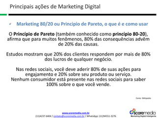 www.scoremedia.com.br
(11)4237-6404 / contato@scoremedia.com.br / WhatsApp: (11)94551-3276
Marketing 80/20 ou Principio de Pareto, o que é e como usar
O Princípio de Pareto (também conhecido como princípio 80-20),
afirma que para muitos fenômenos, 80% das consequências advêm
de 20% das causas.
Estudos mostram que 20% dos clientes respondem por mais de 80%
dos lucros de qualquer negócio.
Nas redes sociais, você deve aderir 80% de suas ações para
engajamento e 20% sobre seu produto ou serviço.
Nenhum consumidor está presente nas redes sociais para saber
100% sobre o que você vende.
Fonte: Wikipedia
Principais ações de Marketing Digital
 