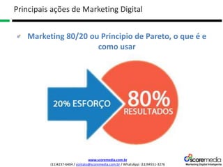 www.scoremedia.com.br
(11)4237-6404 / contato@scoremedia.com.br / WhatsApp: (11)94551-3276
Marketing 80/20 ou Principio de Pareto, o que é e
como usar
Principais ações de Marketing Digital
 