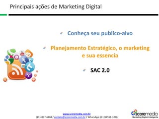 www.scoremedia.com.br
(11)4237-6404 / contato@scoremedia.com.br / WhatsApp: (11)94551-3276
Conheça seu publico-alvo
Planejamento Estratégico, o marketing
e sua essencia
SAC 2.0
Principais ações de Marketing Digital
 