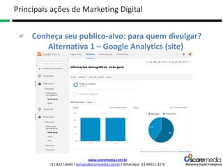 www.scoremedia.com.br
(11)4237-6404 / contato@scoremedia.com.br / WhatsApp: (11)94551-3276
Conheça seu publico-alvo: para quem divulgar?
Alternativa 1 – Google Analytics (site)
Principais ações de Marketing Digital
 